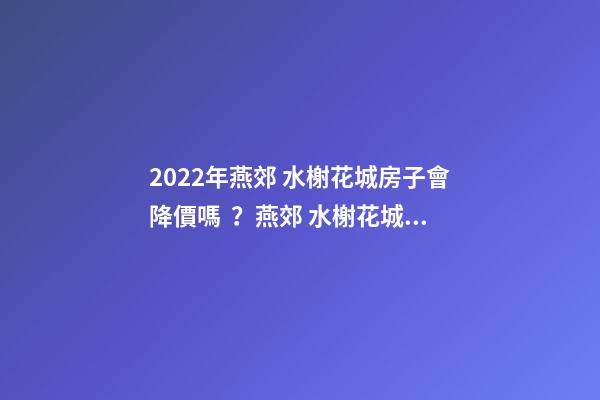 2022年燕郊 水榭花城房子會降價嗎？燕郊 水榭花城性價比高嗎？